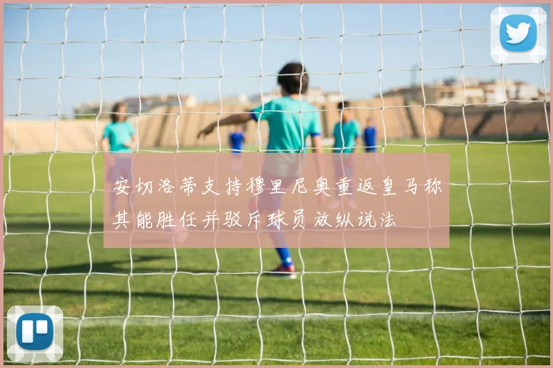 安切洛蒂支持穆里尼奥重返皇马称其能胜任并驳斥球员放纵说法