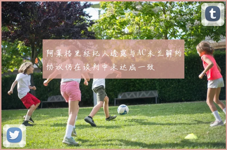 阿莱格里经纪人透露与AC米兰解约协议仍在谈判中未达成一致