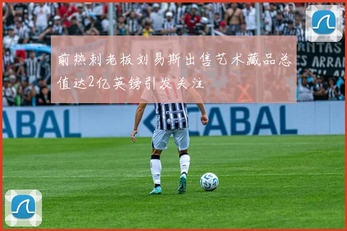 前热刺老板刘易斯出售艺术藏品总值达2亿英镑引发关注