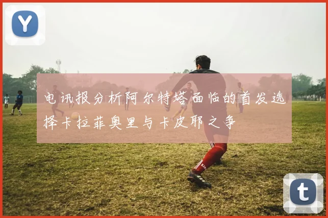 电讯报分析阿尔特塔面临的首发选择卡拉菲奥里与卡皮耶之争
