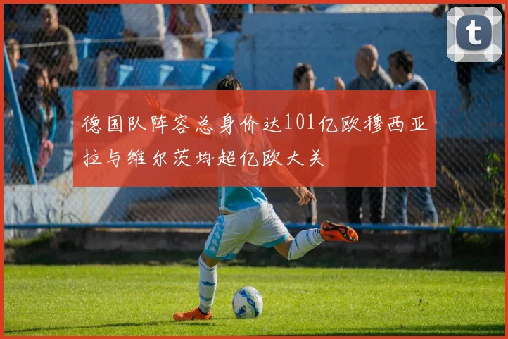 德国队阵容总身价达101亿欧穆西亚拉与维尔茨均超亿欧大关
