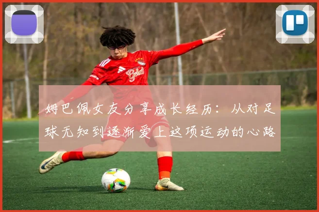 姆巴佩女友分享成长经历：从对足球无知到逐渐爱上这项运动的心路历程