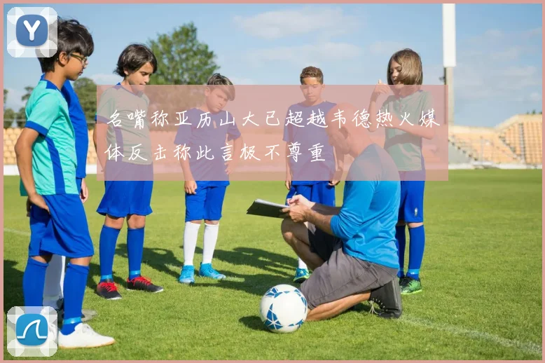 名嘴称亚历山大已超越韦德热火媒体反击称此言极不尊重