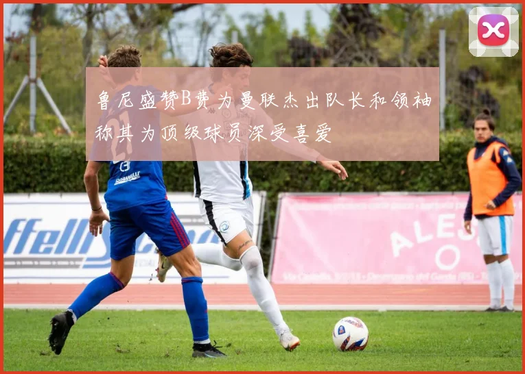 鲁尼盛赞B费为曼联杰出队长和领袖称其为顶级球员深受喜爱
