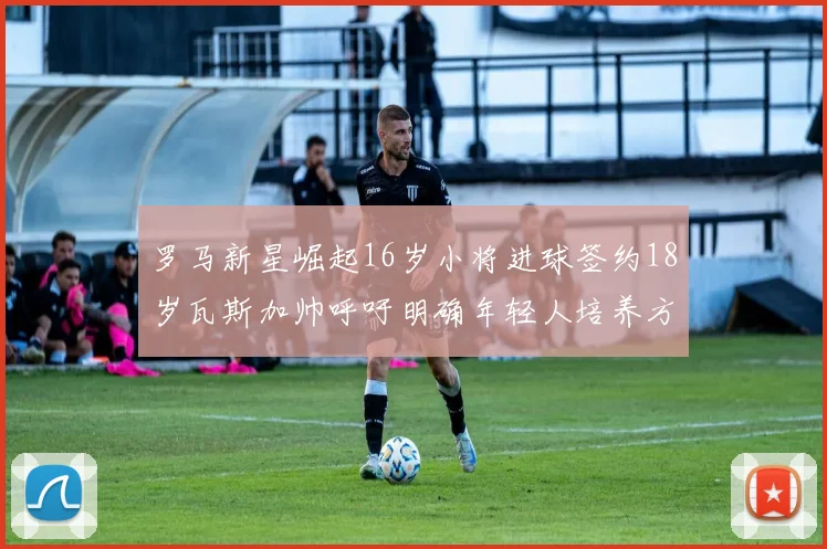 罗马新星崛起16岁小将进球签约18岁瓦斯加帅呼吁明确年轻人培养方针