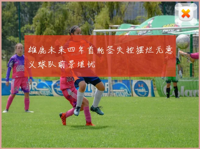 雄鹿未来四年首轮签失控摆烂无意义球队前景堪忧