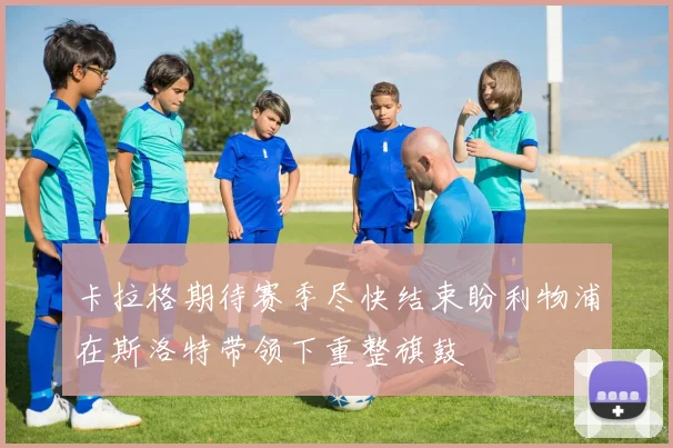 卡拉格期待赛季尽快结束盼利物浦在斯洛特带领下重整旗鼓