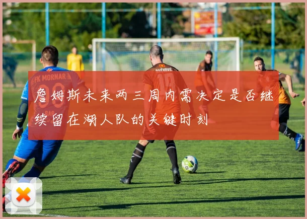 詹姆斯未来两三周内需决定是否继续留在湖人队的关键时刻