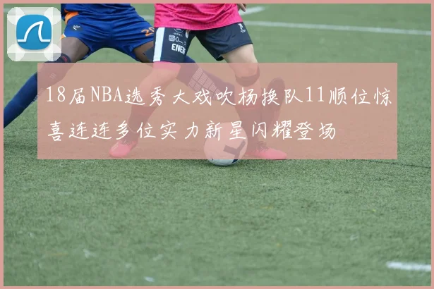 18届NBA选秀大戏吹杨换队11顺位惊喜连连多位实力新星闪耀登场