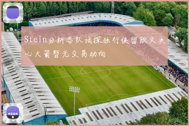 Stein分析各队试探独行侠留欧文决心火箭暂无交易动向