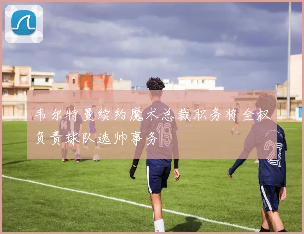 韦尔特曼续约魔术总裁职务将全权负责球队选帅事务