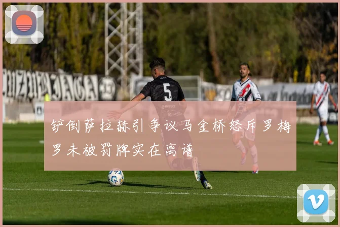 铲倒萨拉赫引争议马金桥怒斥罗梅罗未被罚牌实在离谱