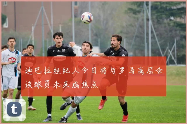 迪巴拉经纪人今日将与罗马高层会谈球员未来成焦点