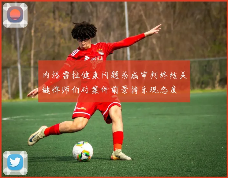 内格雷拉健康问题或成审判终结关键律师们对案件前景持乐观态度