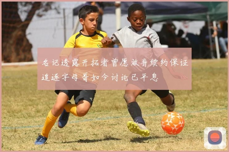 名记透露开拓者曾愿放弃续约保证追逐字母哥如今讨论已平息