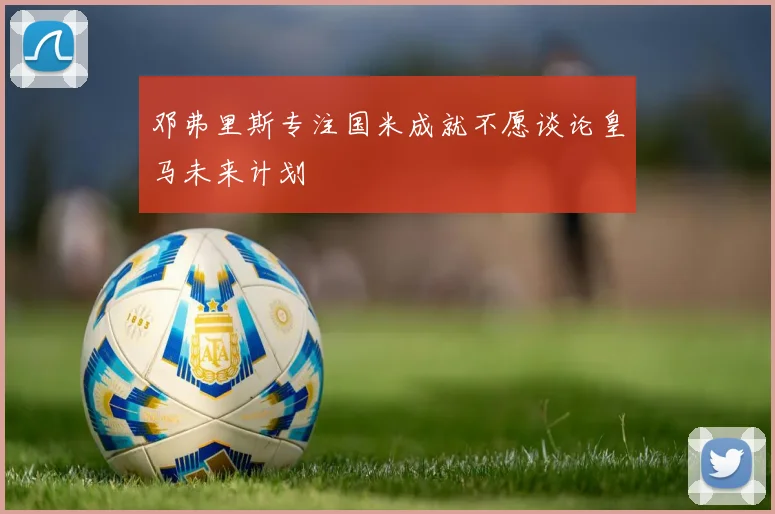 邓弗里斯专注国米成就不愿谈论皇马未来计划