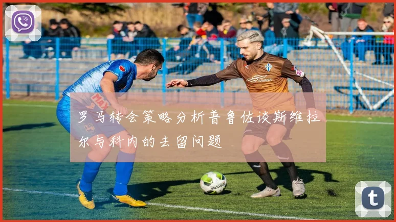 罗马转会策略分析普鲁佐谈斯维拉尔与科内的去留问题