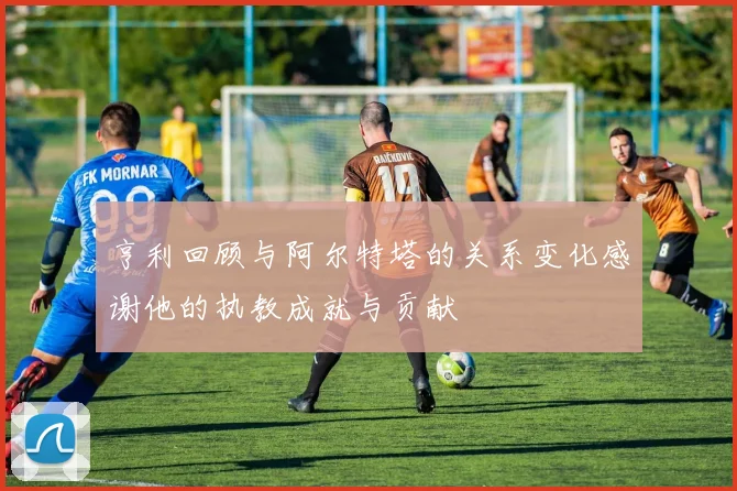 亨利回顾与阿尔特塔的关系变化感谢他的执教成就与贡献