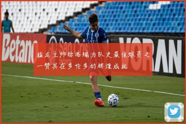 猛龙主帅称洛瑞为队史最佳球员之一赞其在多伦多的辉煌成就