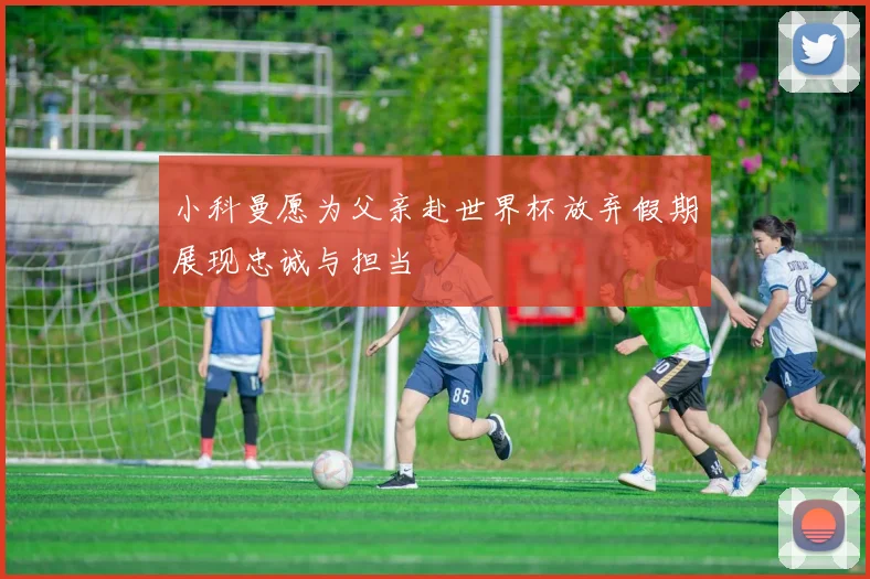 小科曼愿为父亲赴世界杯放弃假期展现忠诚与担当